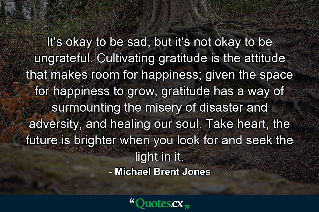 It's okay to be sad, but it's not okay to be ungrateful. Cultivating gratitude is the attitude that makes room for happiness; given the space for happiness to grow, gratitude has a way of surmounting the misery of disaster and adversity, and healing our soul. Take heart, the future is brighter when you look for and seek the light in it. - Quote by Michael Brent Jones