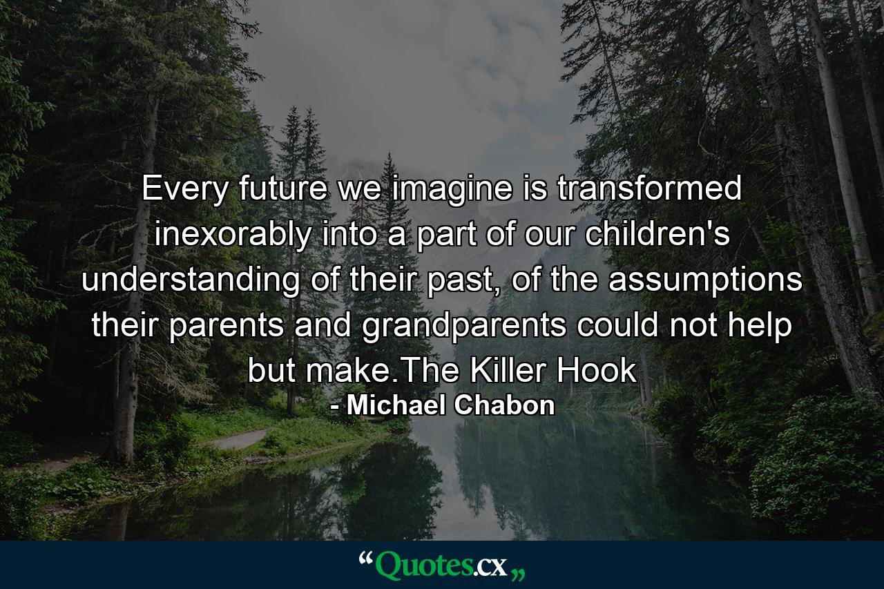 Every future we imagine is transformed inexorably into a part of our children's understanding of their past, of the assumptions their parents and grandparents could not help but make.The Killer Hook - Quote by Michael Chabon