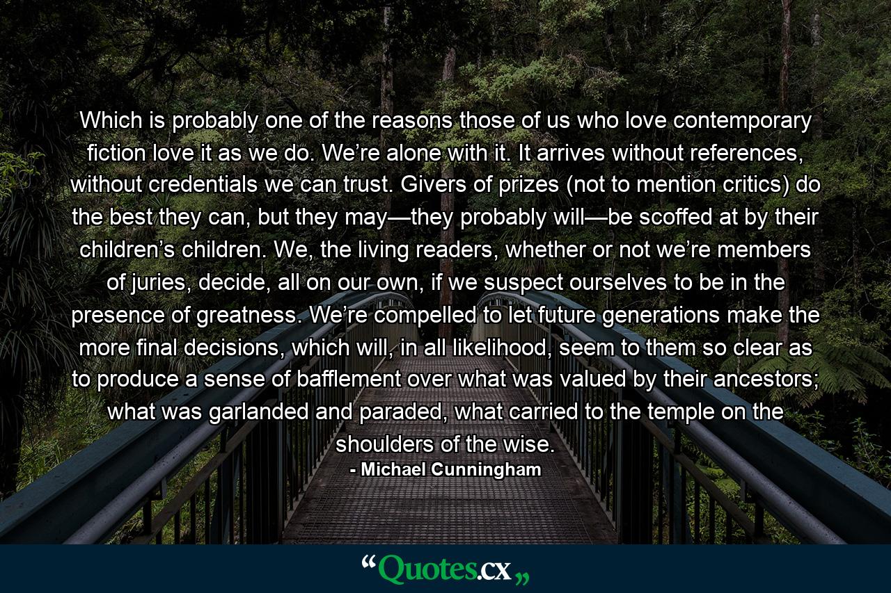 Which is probably one of the reasons those of us who love contemporary fiction love it as we do. We’re alone with it. It arrives without references, without credentials we can trust. Givers of prizes (not to mention critics) do the best they can, but they may—they probably will—be scoffed at by their children’s children. We, the living readers, whether or not we’re members of juries, decide, all on our own, if we suspect ourselves to be in the presence of greatness. We’re compelled to let future generations make the more final decisions, which will, in all likelihood, seem to them so clear as to produce a sense of bafflement over what was valued by their ancestors; what was garlanded and paraded, what carried to the temple on the shoulders of the wise. - Quote by Michael Cunningham