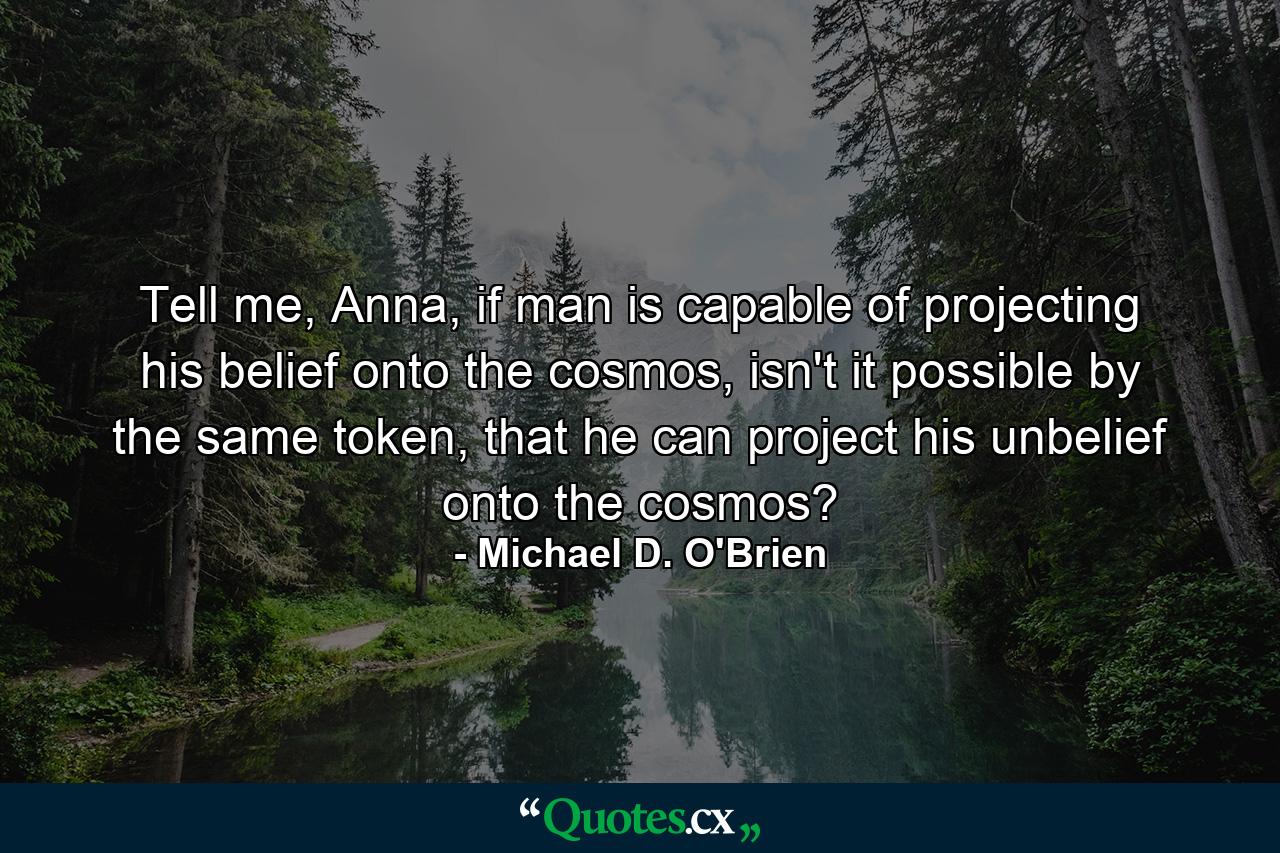 Tell me, Anna, if man is capable of projecting his belief onto the cosmos, isn't it possible by the same token, that he can project his unbelief onto the cosmos? - Quote by Michael D. O'Brien