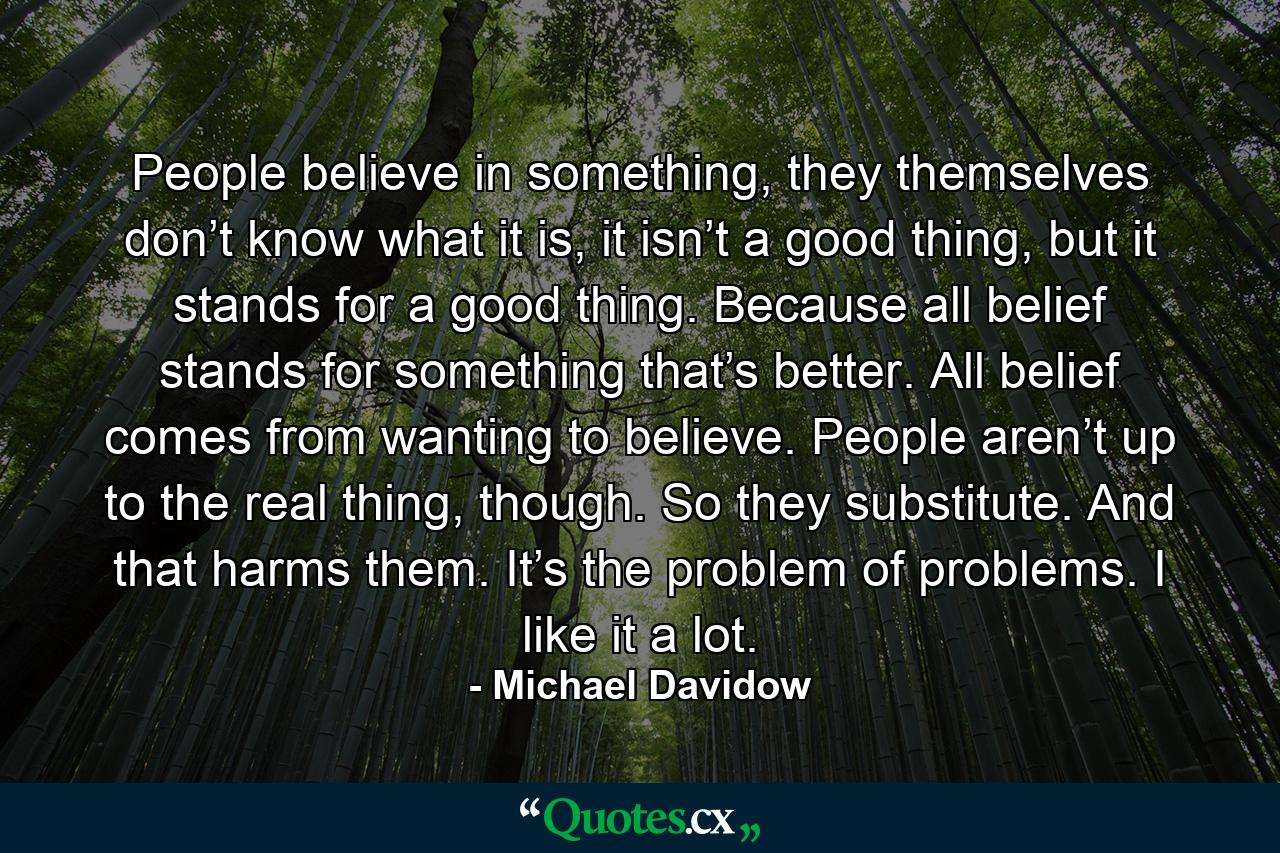 People believe in something, they themselves don’t know what it is, it isn’t a good thing, but it stands for a good thing. Because all belief stands for something that’s better. All belief comes from wanting to believe. People aren’t up to the real thing, though. So they substitute. And that harms them. It’s the problem of problems. I like it a lot. - Quote by Michael Davidow