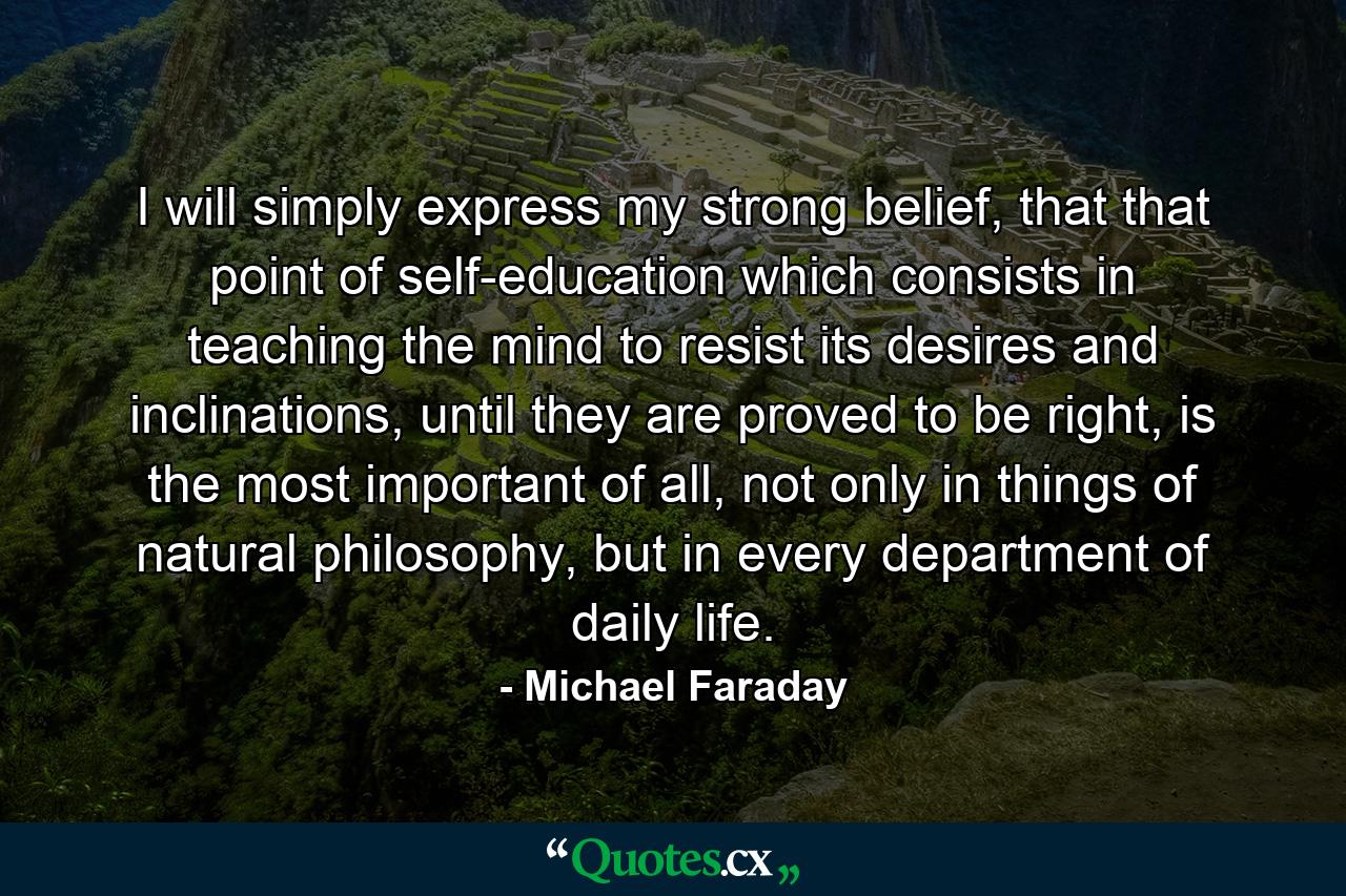 I will simply express my strong belief, that that point of self-education which consists in teaching the mind to resist its desires and inclinations, until they are proved to be right, is the most important of all, not only in things of natural philosophy, but in every department of daily life. - Quote by Michael Faraday