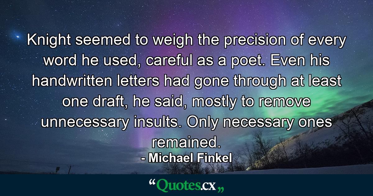 Knight seemed to weigh the precision of every word he used, careful as a poet. Even his handwritten letters had gone through at least one draft, he said, mostly to remove unnecessary insults. Only necessary ones remained. - Quote by Michael Finkel