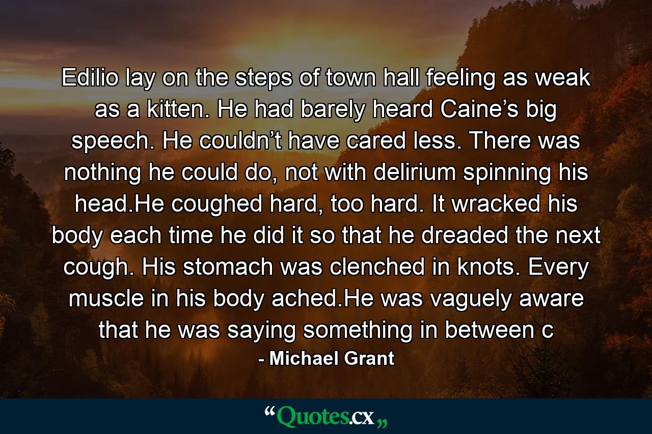 Edilio lay on the steps of town hall feeling as weak as a kitten. He had barely heard Caine’s big speech. He couldn’t have cared less. There was nothing he could do, not with delirium spinning his head.He coughed hard, too hard. It wracked his body each time he did it so that he dreaded the next cough. His stomach was clenched in knots. Every muscle in his body ached.He was vaguely aware that he was saying something in between c - Quote by Michael Grant