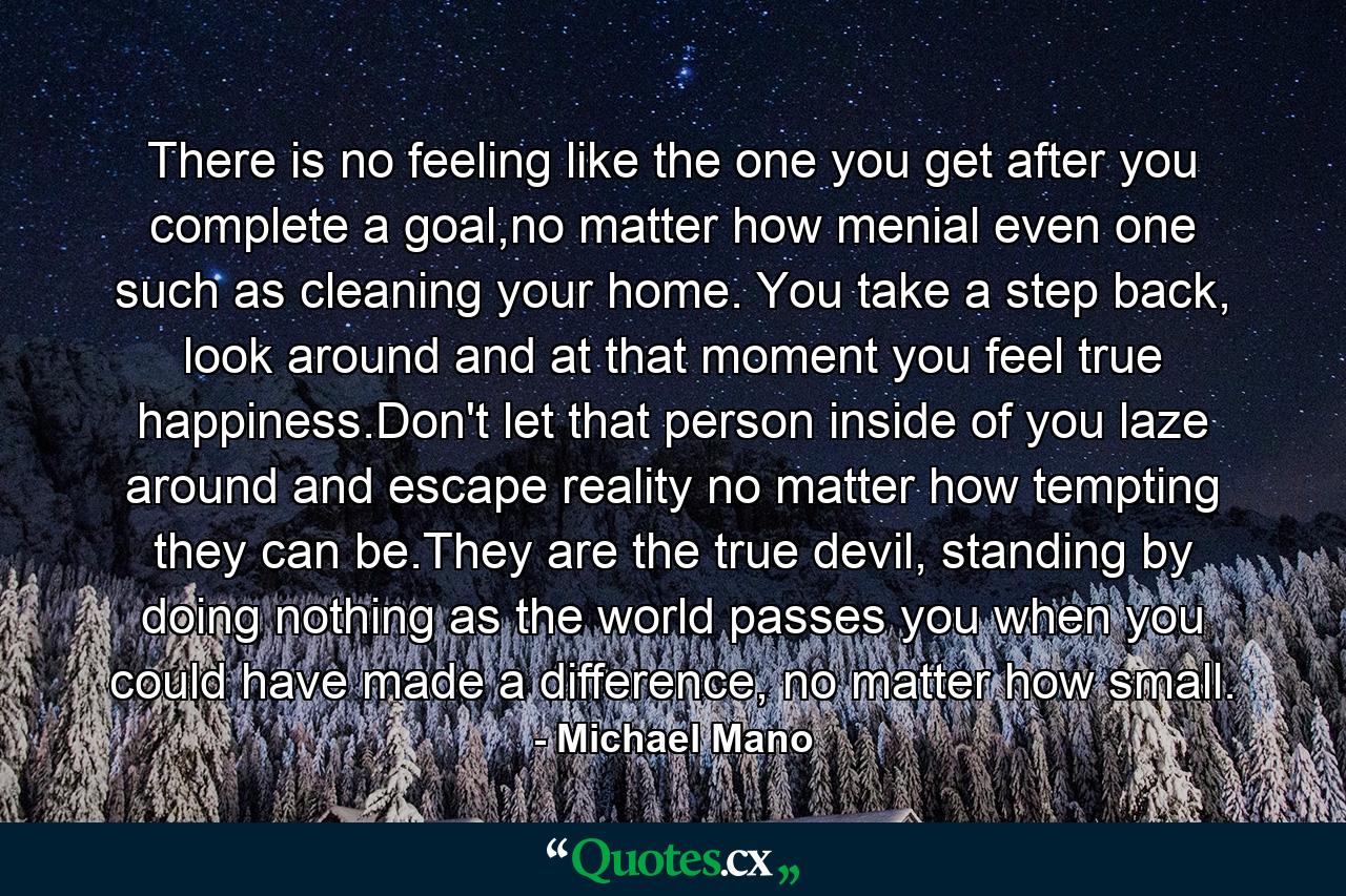 There is no feeling like the one you get after you complete a goal,no matter how menial even one such as cleaning your home. You take a step back, look around and at that moment you feel true happiness.Don't let that person inside of you laze around and escape reality no matter how tempting they can be.They are the true devil, standing by doing nothing as the world passes you when you could have made a difference, no matter how small. - Quote by Michael Mano