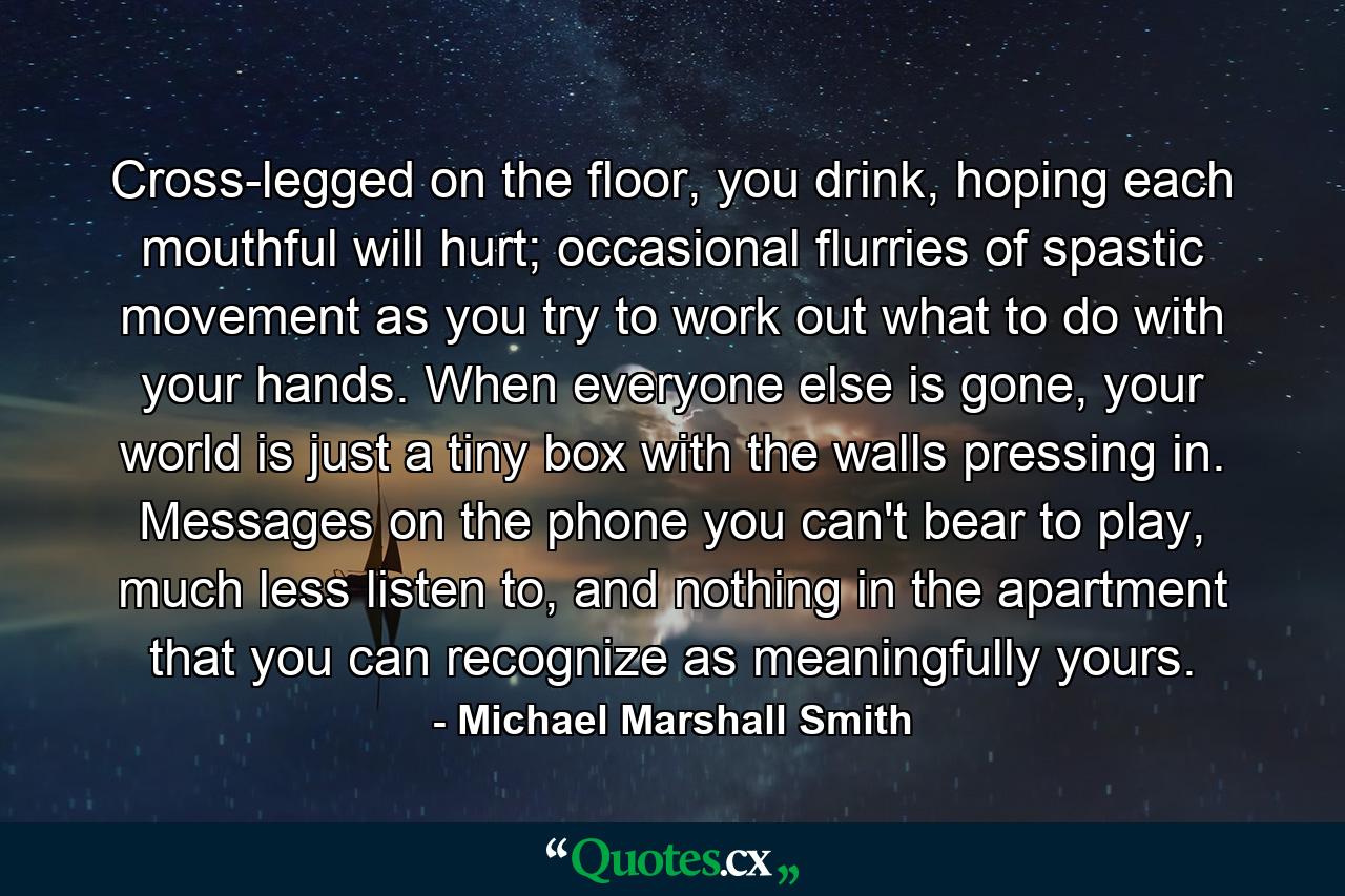 Cross-legged on the floor, you drink, hoping each mouthful will hurt; occasional flurries of spastic movement as you try to work out what to do with your hands. When everyone else is gone, your world is just a tiny box with the walls pressing in. Messages on the phone you can't bear to play, much less listen to, and nothing in the apartment that you can recognize as meaningfully yours. - Quote by Michael Marshall Smith