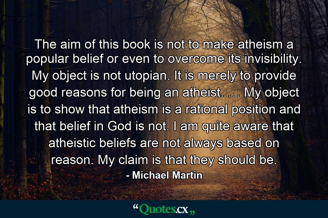 The aim of this book is not to make atheism a popular belief or even to overcome its invisibility. My object is not utopian. It is merely to provide good reasons for being an atheist. … My object is to show that atheism is a rational position and that belief in God is not. I am quite aware that atheistic beliefs are not always based on reason. My claim is that they should be. - Quote by Michael Martin