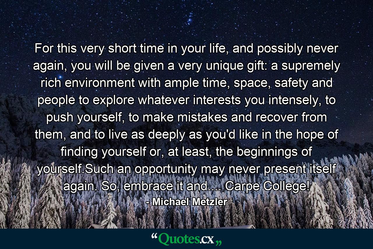 For this very short time in your life, and possibly never again, you will be given a very unique gift: a supremely rich environment with ample time, space, safety and people to explore whatever interests you intensely, to push yourself, to make mistakes and recover from them, and to live as deeply as you'd like in the hope of finding yourself or, at least, the beginnings of yourself.Such an opportunity may never present itself again. So, embrace it and.... Carpe College! - Quote by Michael Metzler