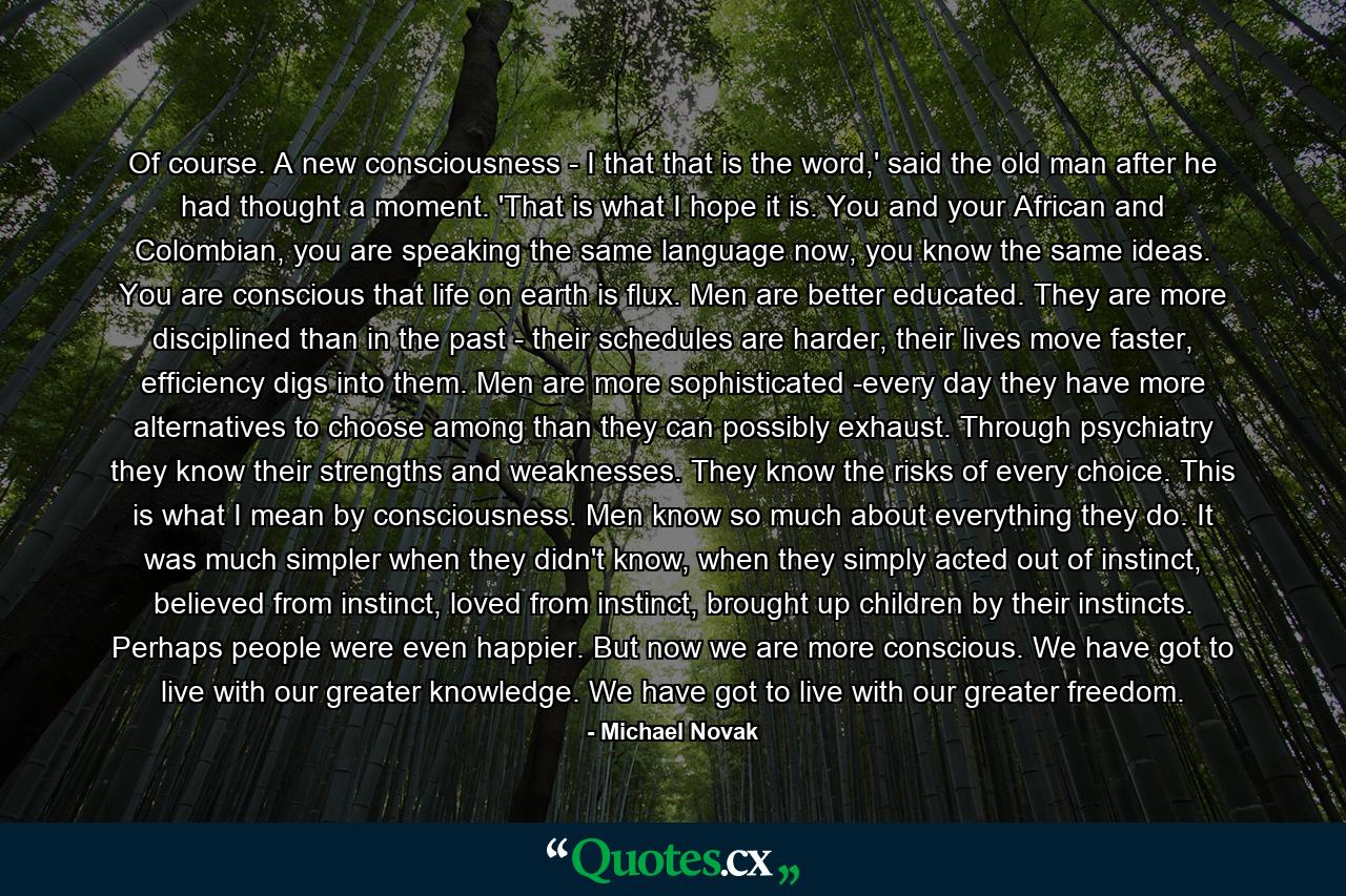 Of course. A new consciousness - I that that is the word,' said the old man after he had thought a moment. 'That is what I hope it is. You and your African and Colombian, you are speaking the same language now, you know the same ideas. You are conscious that life on earth is flux. Men are better educated. They are more disciplined than in the past - their schedules are harder, their lives move faster, efficiency digs into them. Men are more sophisticated -every day they have more alternatives to choose among than they can possibly exhaust. Through psychiatry they know their strengths and weaknesses. They know the risks of every choice. This is what I mean by consciousness. Men know so much about everything they do. It was much simpler when they didn't know, when they simply acted out of instinct, believed from instinct, loved from instinct, brought up children by their instincts. Perhaps people were even happier. But now we are more conscious. We have got to live with our greater knowledge. We have got to live with our greater freedom. - Quote by Michael Novak