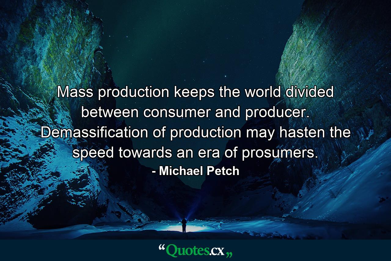 Mass production keeps the world divided between consumer and producer. Demassification of production may hasten the speed towards an era of prosumers. - Quote by Michael Petch