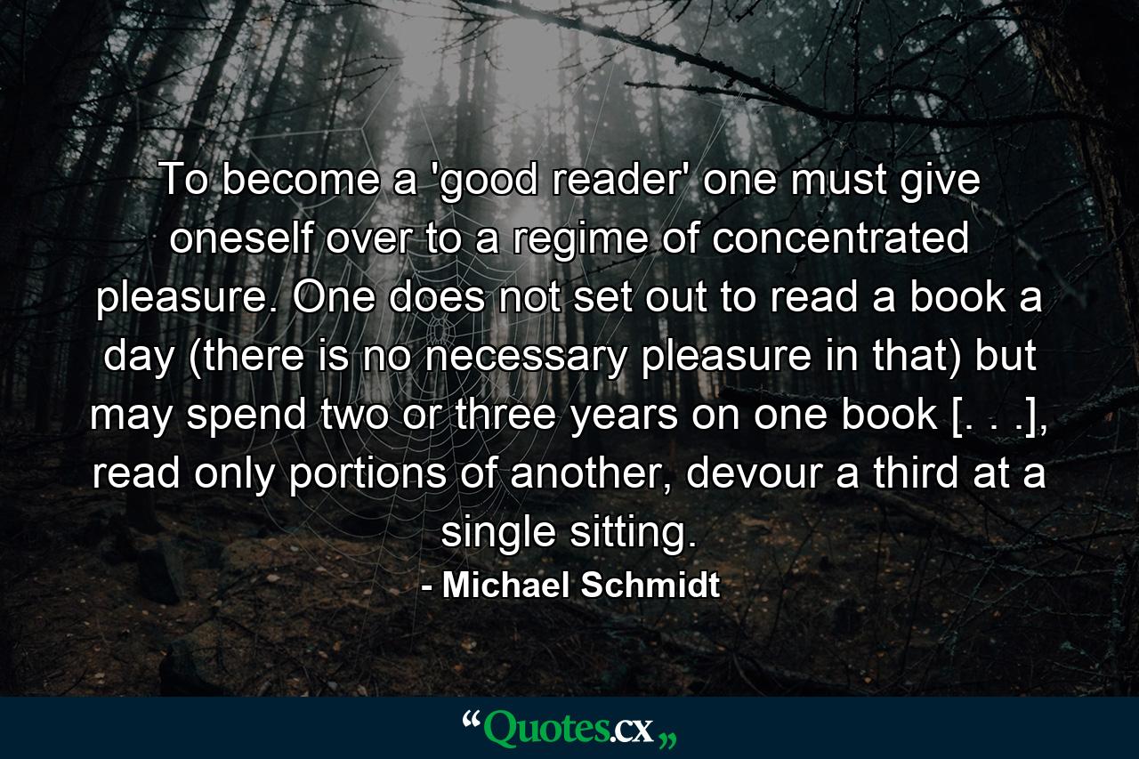 To become a 'good reader' one must give oneself over to a regime of concentrated pleasure. One does not set out to read a book a day (there is no necessary pleasure in that) but may spend two or three years on one book [. . .], read only portions of another, devour a third at a single sitting. - Quote by Michael Schmidt