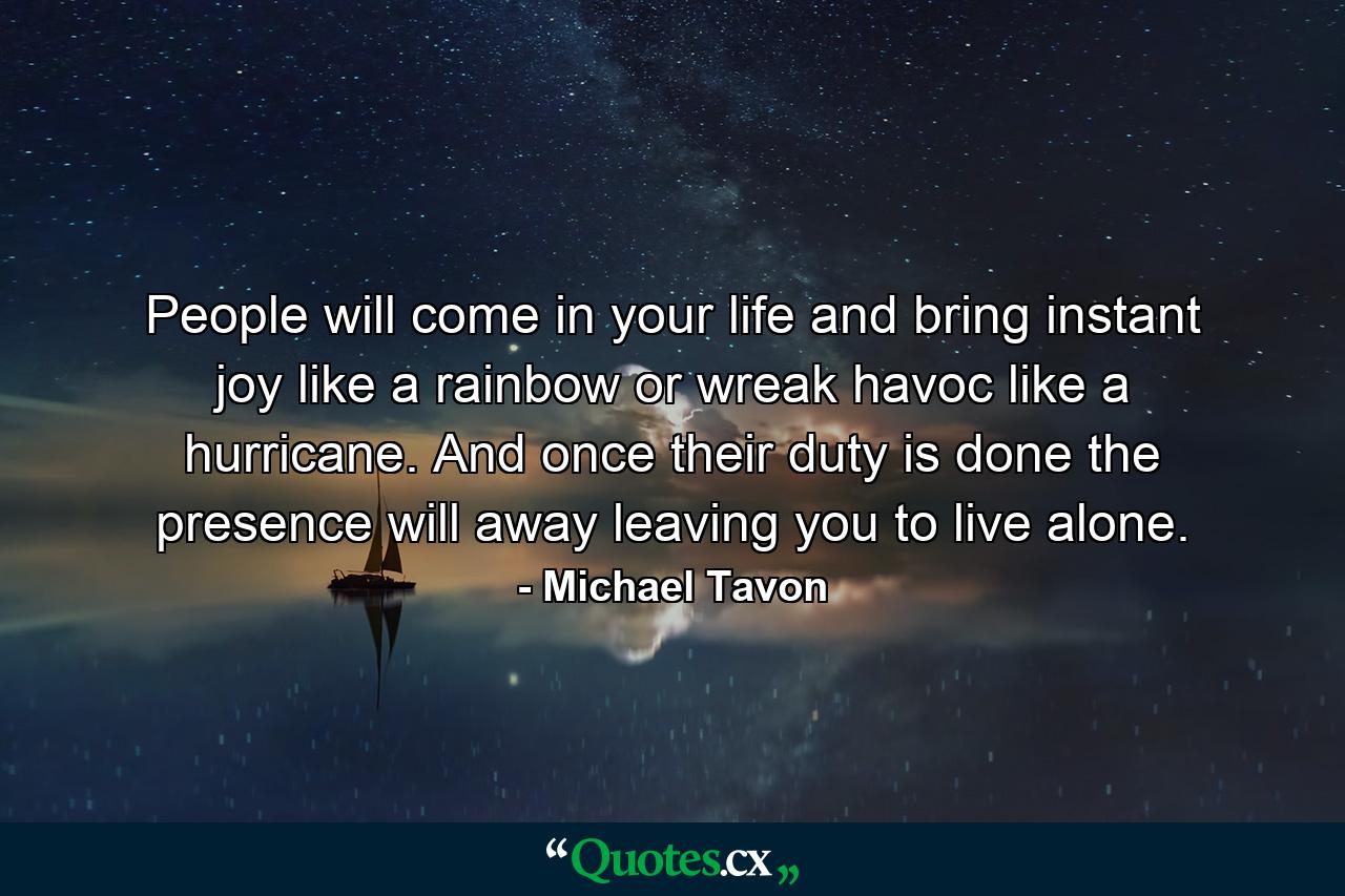 People will come in your life and bring instant joy like a rainbow or wreak havoc like a hurricane. And once their duty is done the presence will away leaving you to live alone. - Quote by Michael Tavon