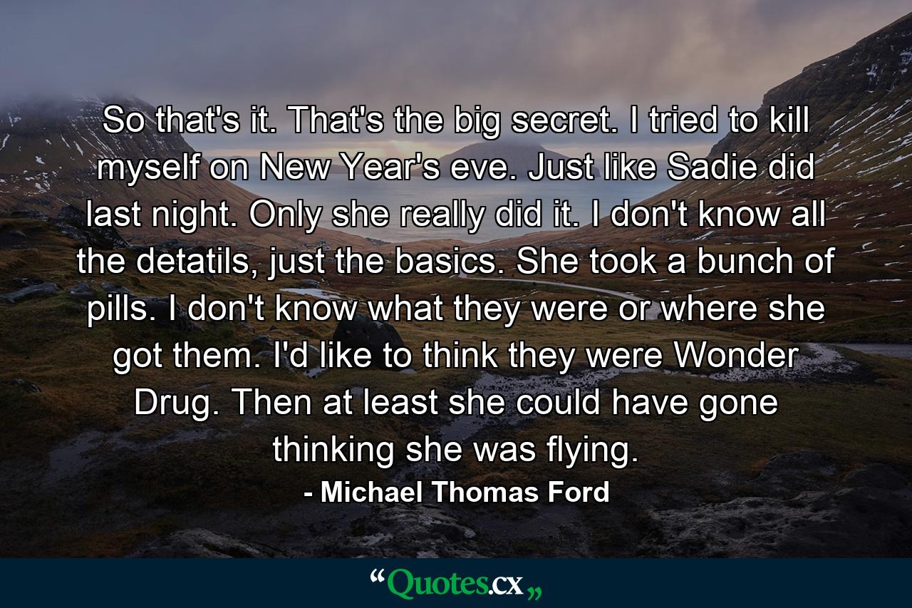 So that's it. That's the big secret. I tried to kill myself on New Year's eve. Just like Sadie did last night. Only she really did it. I don't know all the detatils, just the basics. She took a bunch of pills. I don't know what they were or where she got them. I'd like to think they were Wonder Drug. Then at least she could have gone thinking she was flying. - Quote by Michael Thomas Ford