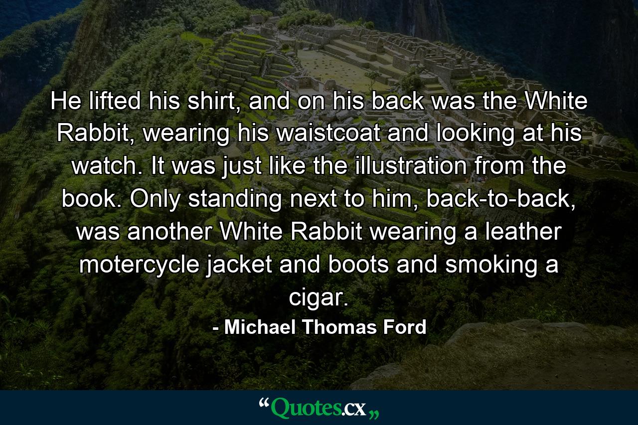 He lifted his shirt, and on his back was the White Rabbit, wearing his waistcoat and looking at his watch. It was just like the illustration from the book. Only standing next to him, back-to-back, was another White Rabbit wearing a leather motercycle jacket and boots and smoking a cigar. - Quote by Michael Thomas Ford