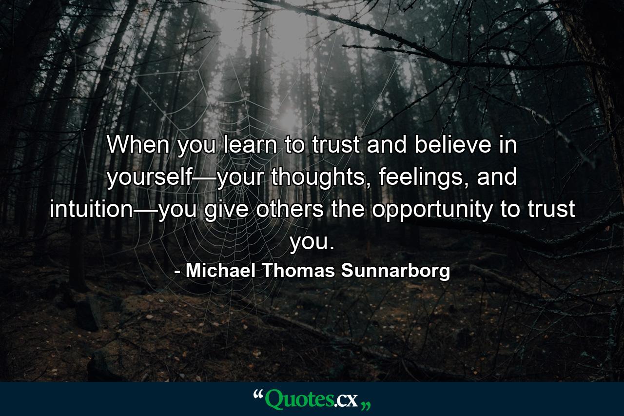 When you learn to trust and believe in yourself—your thoughts, feelings, and intuition—you give others the opportunity to trust you. - Quote by Michael Thomas Sunnarborg