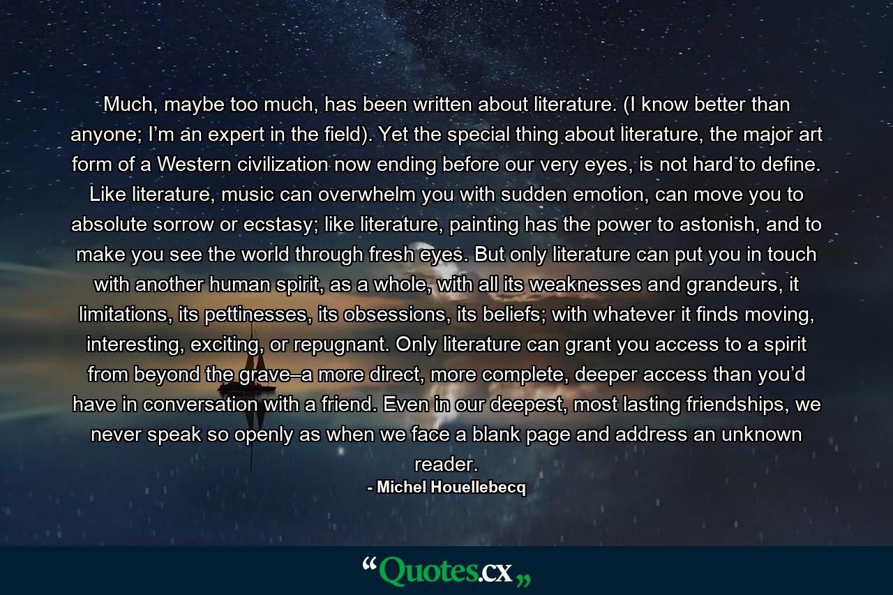 Much, maybe too much, has been written about literature. (I know better than anyone; I’m an expert in the field). Yet the special thing about literature, the major art form of a Western civilization now ending before our very eyes, is not hard to define. Like literature, music can overwhelm you with sudden emotion, can move you to absolute sorrow or ecstasy; like literature, painting has the power to astonish, and to make you see the world through fresh eyes. But only literature can put you in touch with another human spirit, as a whole, with all its weaknesses and grandeurs, it limitations, its pettinesses, its obsessions, its beliefs; with whatever it finds moving, interesting, exciting, or repugnant. Only literature can grant you access to a spirit from beyond the grave–a more direct, more complete, deeper access than you’d have in conversation with a friend. Even in our deepest, most lasting friendships, we never speak so openly as when we face a blank page and address an unknown reader. - Quote by Michel Houellebecq