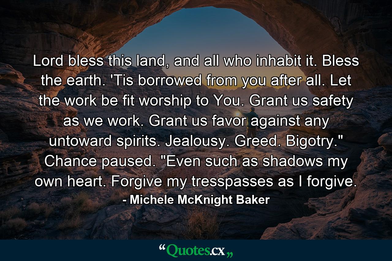 Lord bless this land, and all who inhabit it. Bless the earth. 'Tis borrowed from you after all. Let the work be fit worship to You. Grant us safety as we work. Grant us favor against any untoward spirits. Jealousy. Greed. Bigotry.