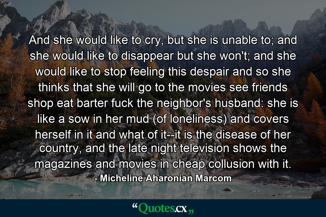 And she would like to cry, but she is unable to; and she would like to disappear but she won't; and she would like to stop feeling this despair and so she thinks that she will go to the movies see friends shop eat barter fuck the neighbor's husband: she is like a sow in her mud (of loneliness) and covers herself in it and what of it--it is the disease of her country, and the late night television shows the magazines and movies in cheap collusion with it. - Quote by Micheline Aharonian Marcom