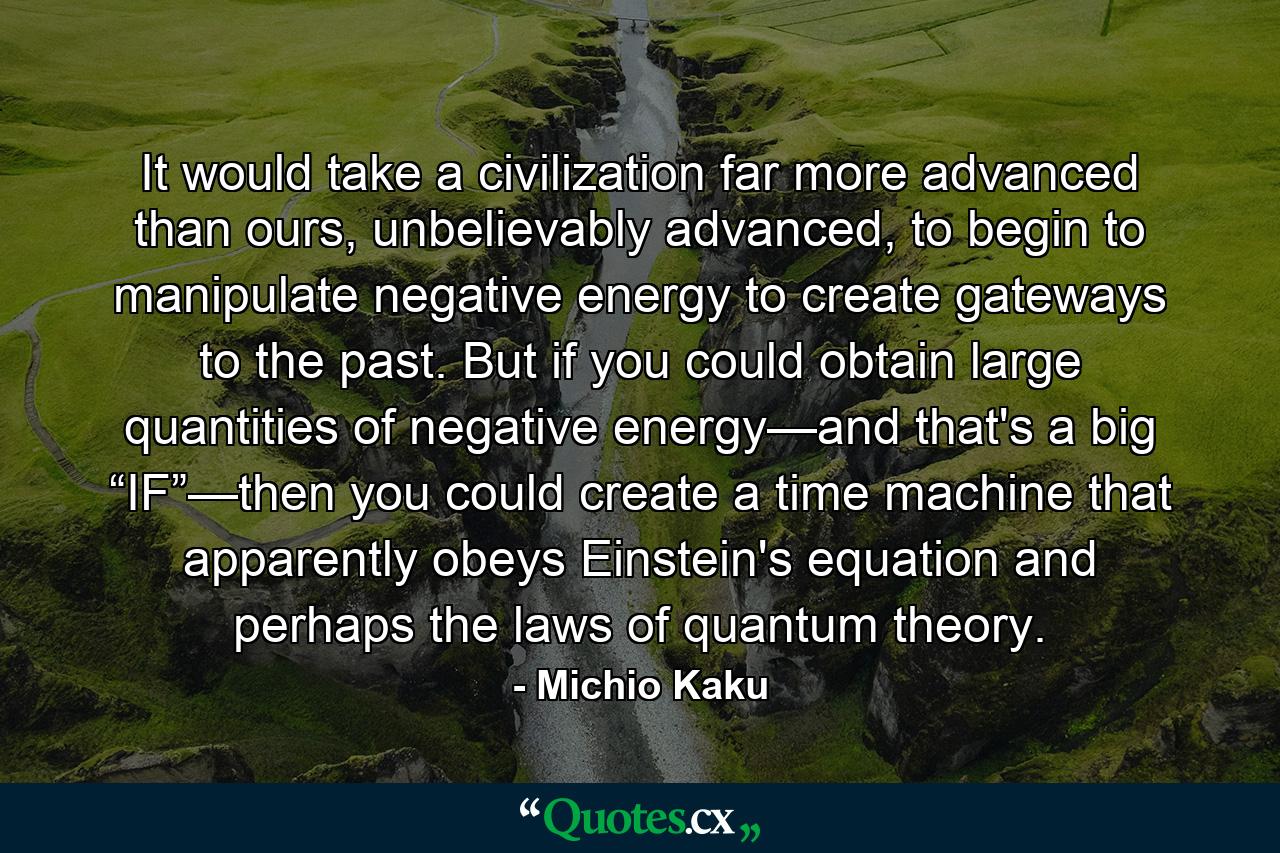 It would take a civilization far more advanced than ours, unbelievably advanced, to begin to manipulate negative energy to create gateways to the past. But if you could obtain large quantities of negative energy—and that's a big “IF”—then you could create a time machine that apparently obeys Einstein's equation and perhaps the laws of quantum theory. - Quote by Michio Kaku