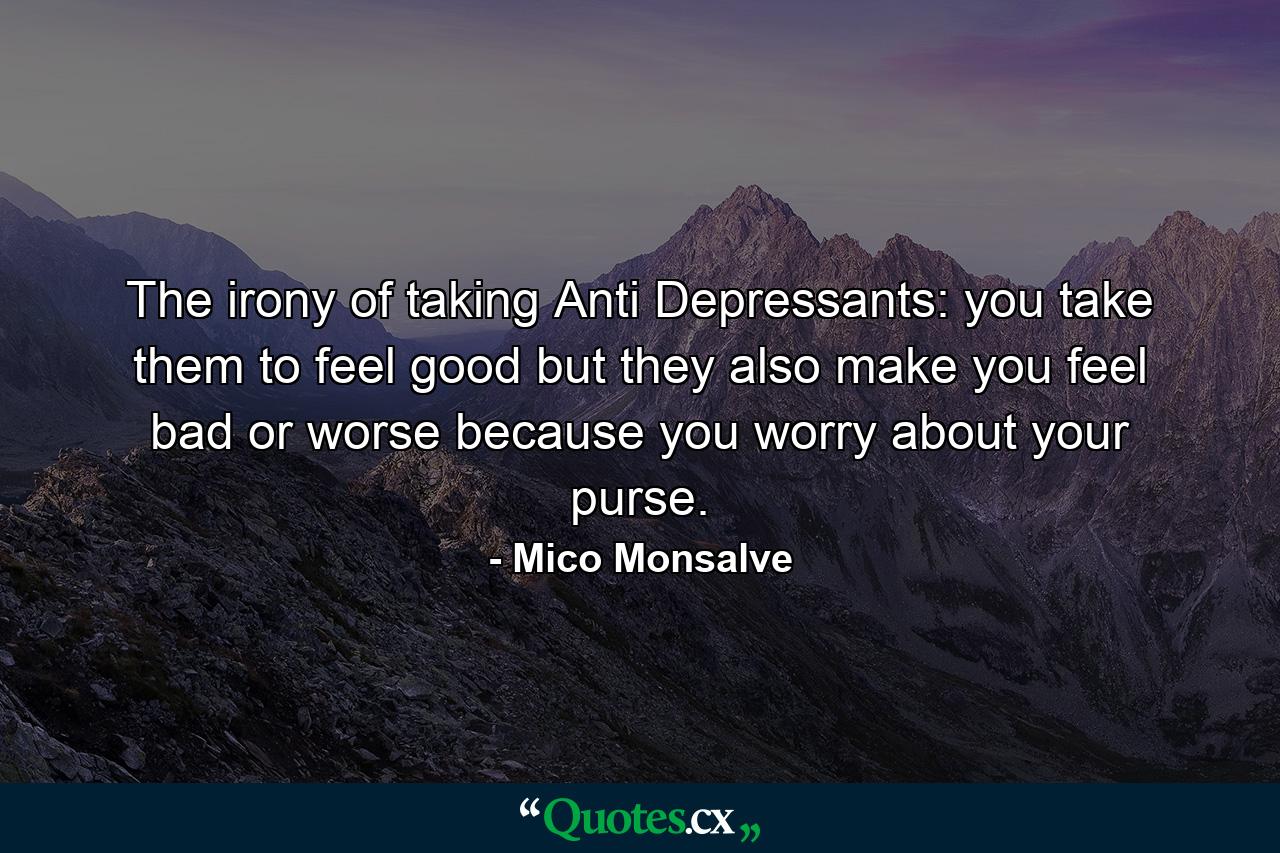 The irony of taking Anti Depressants: you take them to feel good but they also make you feel bad or worse because you worry about your purse. - Quote by Mico Monsalve