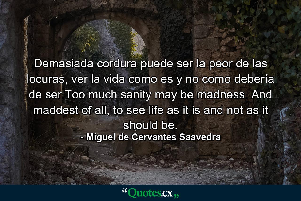 Demasiada cordura puede ser la peor de las locuras, ver la vida como es y no como debería de ser.Too much sanity may be madness. And maddest of all, to see life as it is and not as it should be. - Quote by Miguel de Cervantes Saavedra