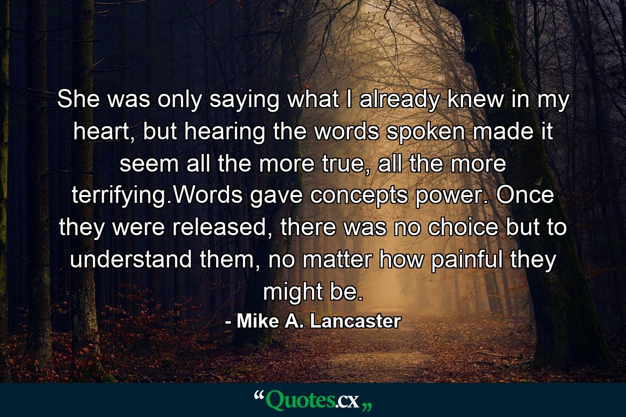 She was only saying what I already knew in my heart, but hearing the words spoken made it seem all the more true, all the more terrifying.Words gave concepts power. Once they were released, there was no choice but to understand them, no matter how painful they might be. - Quote by Mike A. Lancaster