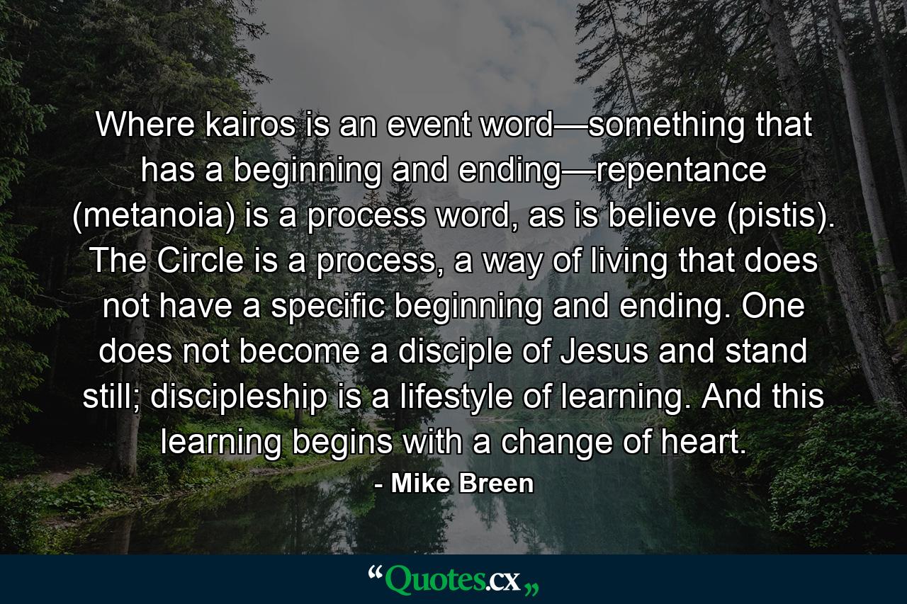 Where kairos is an event word—something that has a beginning and ending—repentance (metanoia) is a process word, as is believe (pistis). The Circle is a process, a way of living that does not have a specific beginning and ending. One does not become a disciple of Jesus and stand still; discipleship is a lifestyle of learning. And this learning begins with a change of heart. - Quote by Mike Breen