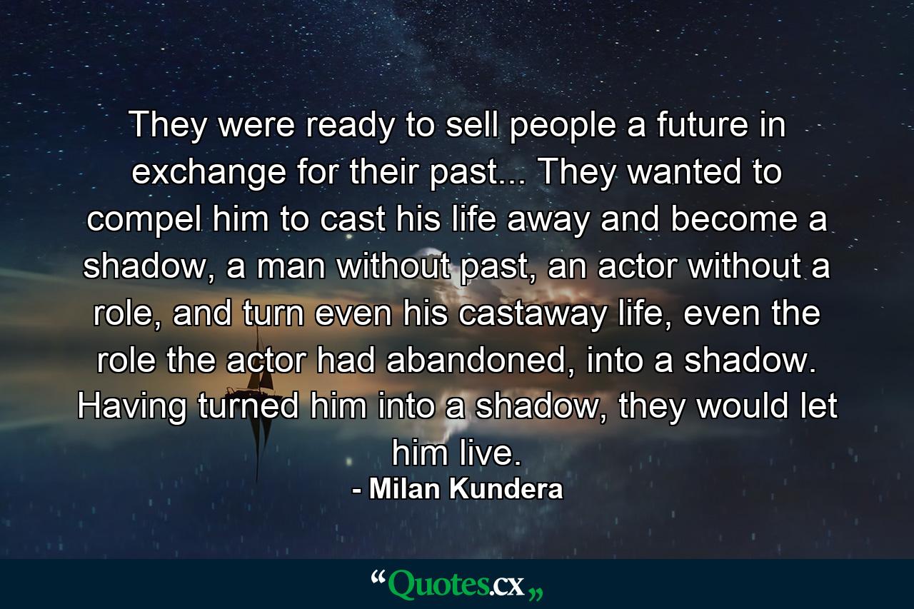 They were ready to sell people a future in exchange for their past... They wanted to compel him to cast his life away and become a shadow, a man without past, an actor without a role, and turn even his castaway life, even the role the actor had abandoned, into a shadow. Having turned him into a shadow, they would let him live. - Quote by Milan Kundera