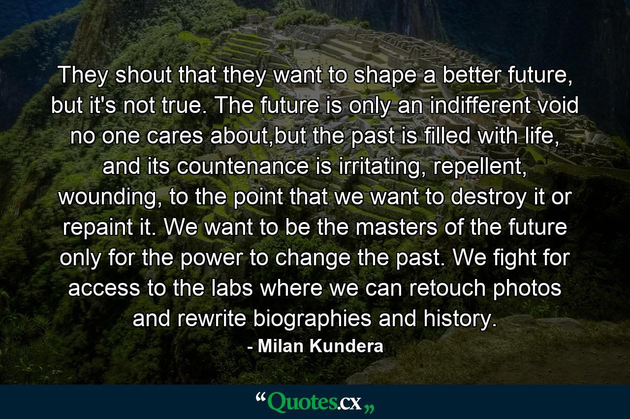 They shout that they want to shape a better future, but it's not true. The future is only an indifferent void no one cares about,but the past is filled with life, and its countenance is irritating, repellent, wounding, to the point that we want to destroy it or repaint it. We want to be the masters of the future only for the power to change the past. We fight for access to the labs where we can retouch photos and rewrite biographies and history. - Quote by Milan Kundera