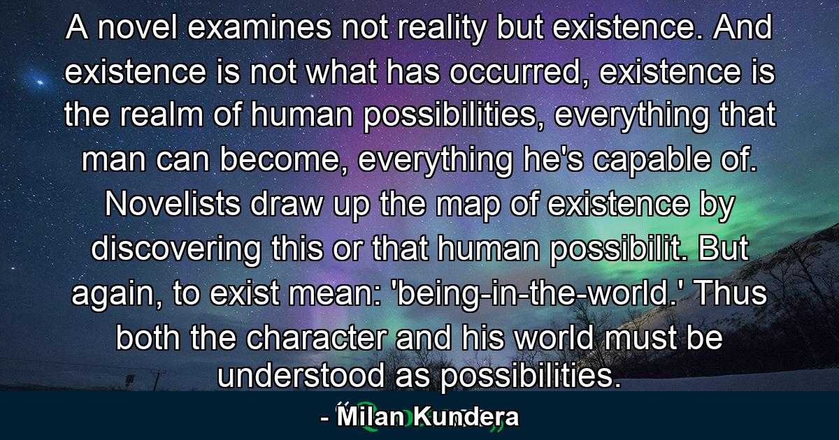 A novel examines not reality but existence. And existence is not what has occurred, existence is the realm of human possibilities, everything that man can become, everything he's capable of. Novelists draw up the map of existence by discovering this or that human possibilit. But again, to exist mean: 'being-in-the-world.' Thus both the character and his world must be understood as possibilities. - Quote by Milan Kundera