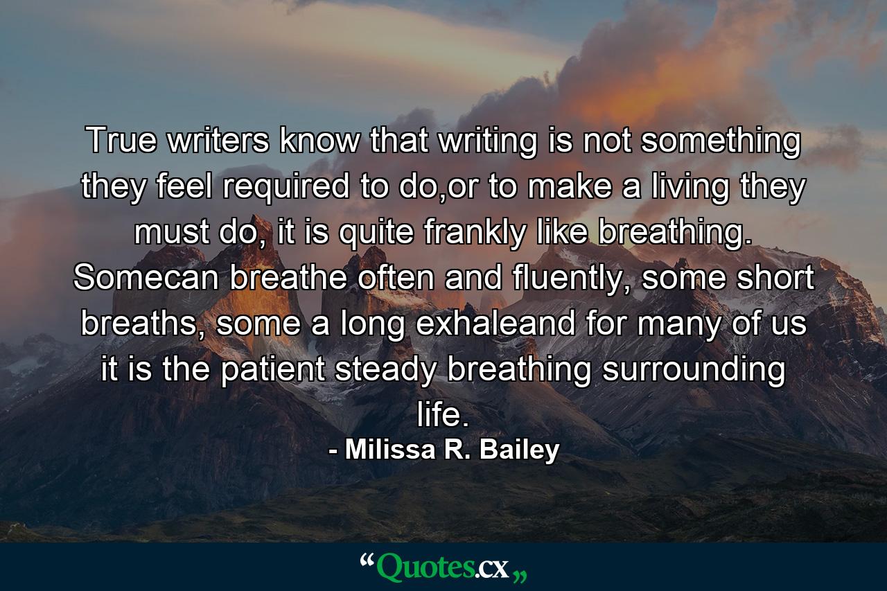 True writers know that writing is not something they feel required to do,or to make a living they must do, it is quite frankly like breathing. Somecan breathe often and fluently, some short breaths, some a long exhaleand for many of us it is the patient steady breathing surrounding life. - Quote by Milissa R. Bailey