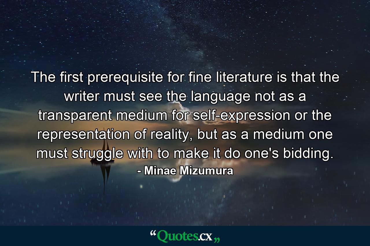 The first prerequisite for fine literature is that the writer must see the language not as a transparent medium for self-expression or the representation of reality, but as a medium one must struggle with to make it do one's bidding. - Quote by Minae Mizumura