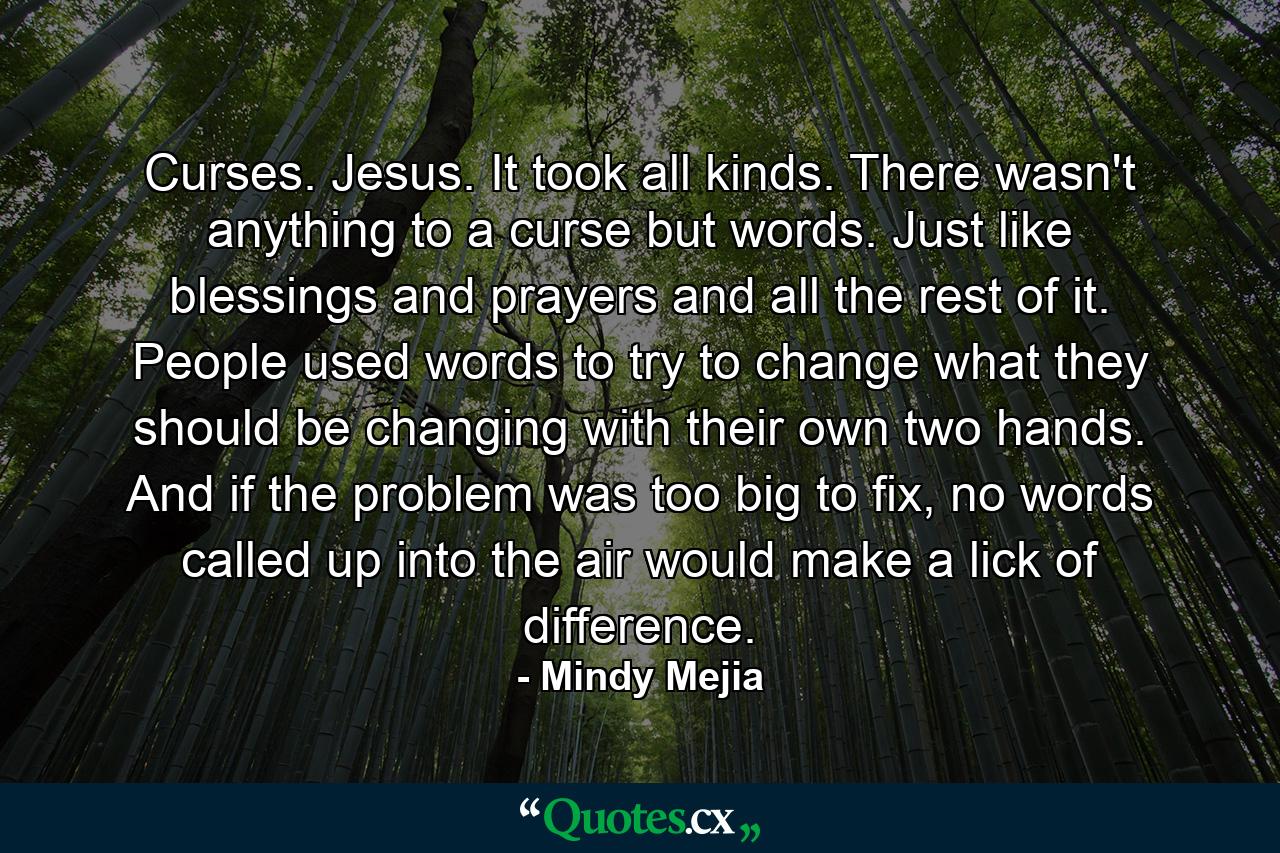 Curses. Jesus. It took all kinds. There wasn't anything to a curse but words. Just like blessings and prayers and all the rest of it. People used words to try to change what they should be changing with their own two hands. And if the problem was too big to fix, no words called up into the air would make a lick of difference. - Quote by Mindy Mejia