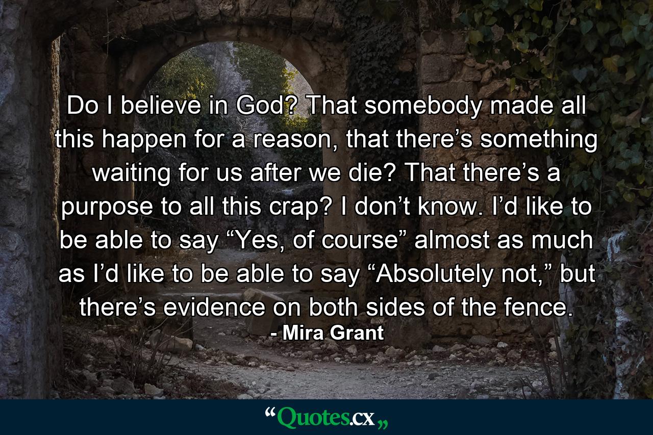 Do I believe in God? That somebody made all this happen for a reason, that there’s something waiting for us after we die? That there’s a purpose to all this crap? I don’t know. I’d like to be able to say “Yes, of course” almost as much as I’d like to be able to say “Absolutely not,” but there’s evidence on both sides of the fence. - Quote by Mira Grant