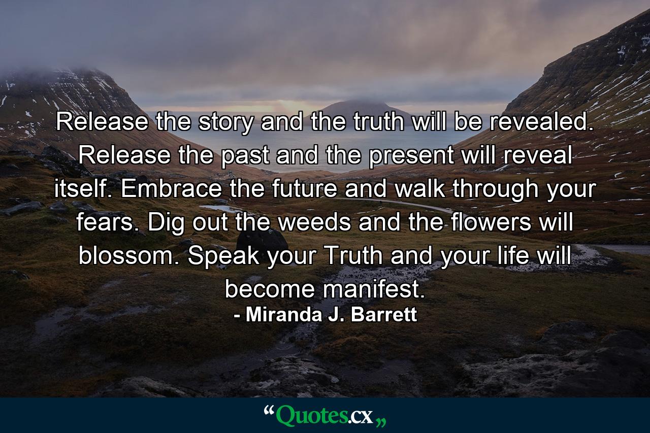 Release the story and the truth will be revealed. Release the past and the present will reveal itself. Embrace the future and walk through your fears. Dig out the weeds and the flowers will blossom. Speak your Truth and your life will become manifest. - Quote by Miranda J. Barrett