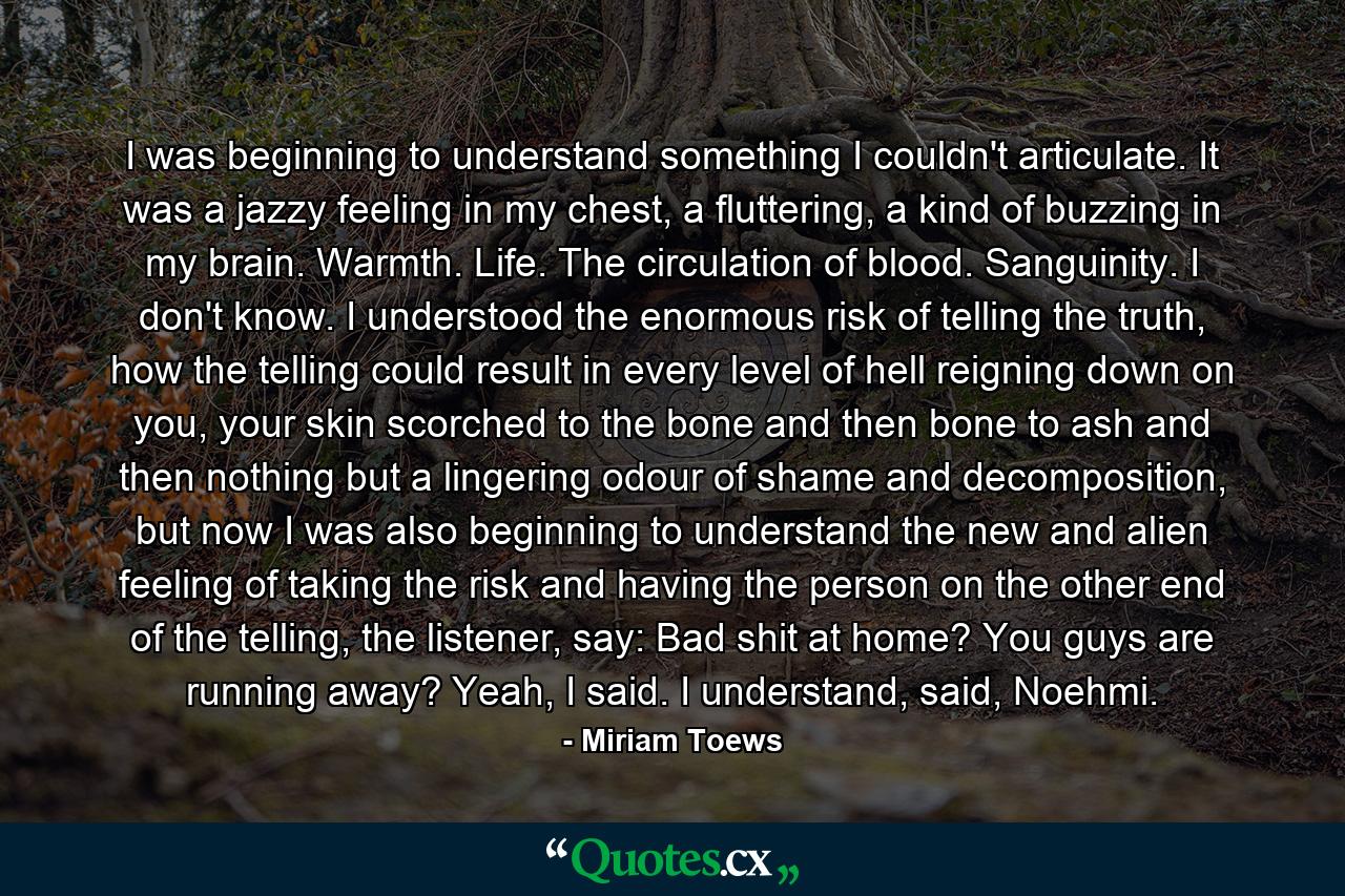 I was beginning to understand something I couldn't articulate. It was a jazzy feeling in my chest, a fluttering, a kind of buzzing in my brain. Warmth. Life. The circulation of blood. Sanguinity. I don't know. I understood the enormous risk of telling the truth, how the telling could result in every level of hell reigning down on you, your skin scorched to the bone and then bone to ash and then nothing but a lingering odour of shame and decomposition, but now I was also beginning to understand the new and alien feeling of taking the risk and having the person on the other end of the telling, the listener, say: Bad shit at home? You guys are running away? Yeah, I said. I understand, said, Noehmi. - Quote by Miriam Toews