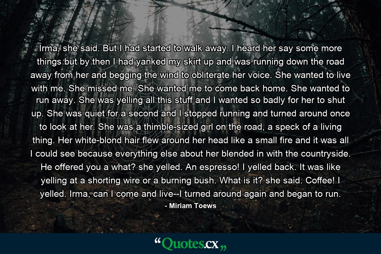 Irma, she said. But I had started to walk away. I heard her say some more things but by then I had yanked my skirt up and was running down the road away from her and begging the wind to obliterate her voice. She wanted to live with me. She missed me. She wanted me to come back home. She wanted to run away. She was yelling all this stuff and I wanted so badly for her to shut up. She was quiet for a second and I stopped running and turned around once to look at her. She was a thimble-sized girl on the road, a speck of a living thing. Her white-blond hair flew around her head like a small fire and it was all I could see because everything else about her blended in with the countryside. He offered you a what? she yelled. An espresso! I yelled back. It was like yelling at a shorting wire or a burning bush. What is it? she said. Coffee! I yelled. Irma, can I come and live--I turned around again and began to run. - Quote by Miriam Toews