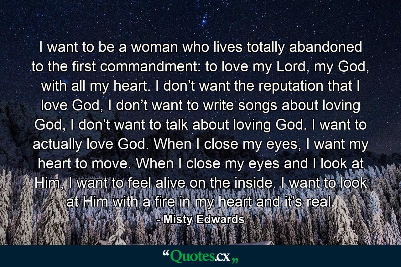 I want to be a woman who lives totally abandoned to the first commandment: to love my Lord, my God, with all my heart. I don’t want the reputation that I love God, I don’t want to write songs about loving God, I don’t want to talk about loving God. I want to actually love God. When I close my eyes, I want my heart to move. When I close my eyes and I look at Him, I want to feel alive on the inside. I want to look at Him with a fire in my heart and it’s real. - Quote by Misty Edwards