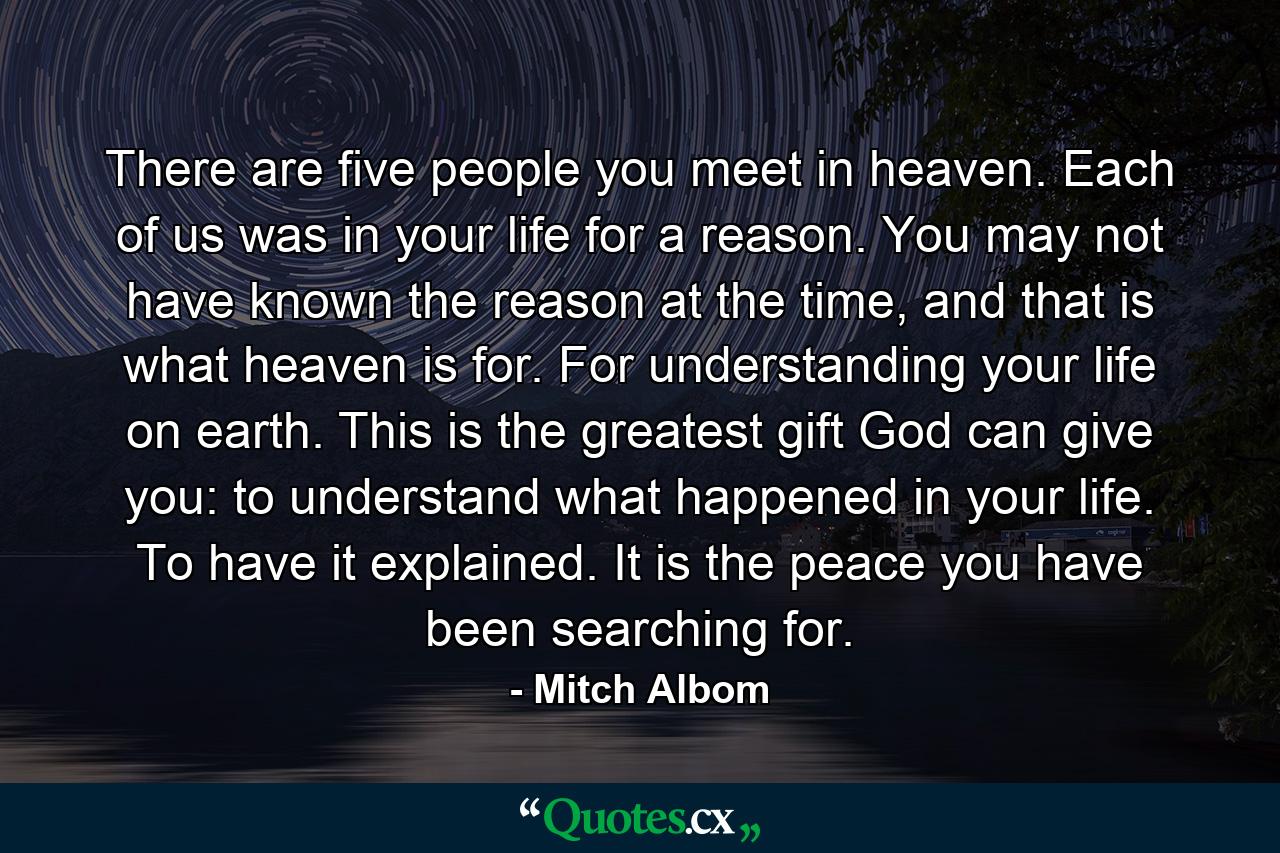 There are five people you meet in heaven. Each of us was in your life for a reason. You may not have known the reason at the time, and that is what heaven is for. For understanding your life on earth. This is the greatest gift God can give you: to understand what happened in your life. To have it explained. It is the peace you have been searching for. - Quote by Mitch Albom