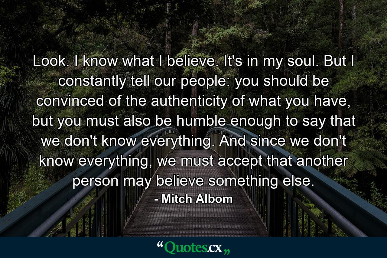 Look. I know what I believe. It's in my soul. But I constantly tell our people: you should be convinced of the authenticity of what you have, but you must also be humble enough to say that we don't know everything. And since we don't know everything, we must accept that another person may believe something else. - Quote by Mitch Albom