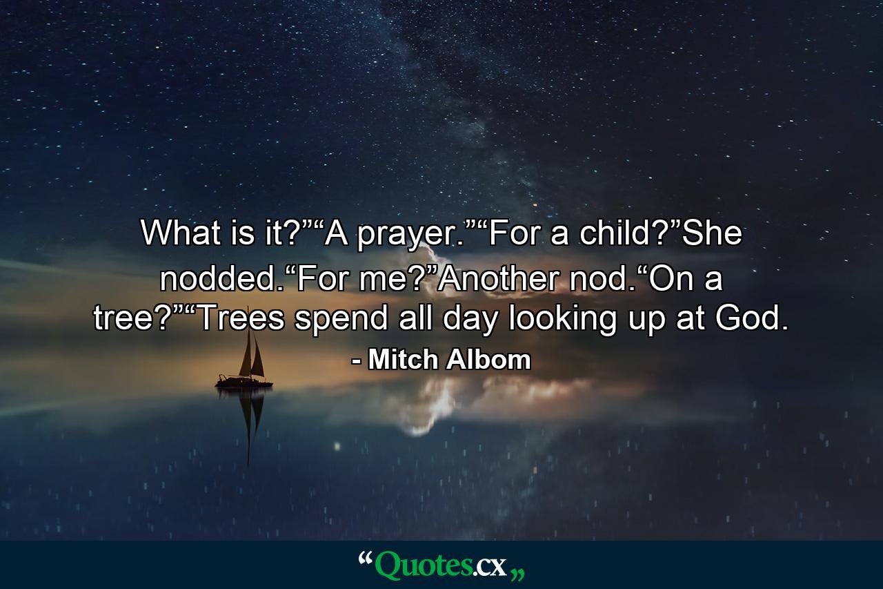 What is it?”“A prayer.”“For a child?”She nodded.“For me?”Another nod.“On a tree?”“Trees spend all day looking up at God. - Quote by Mitch Albom