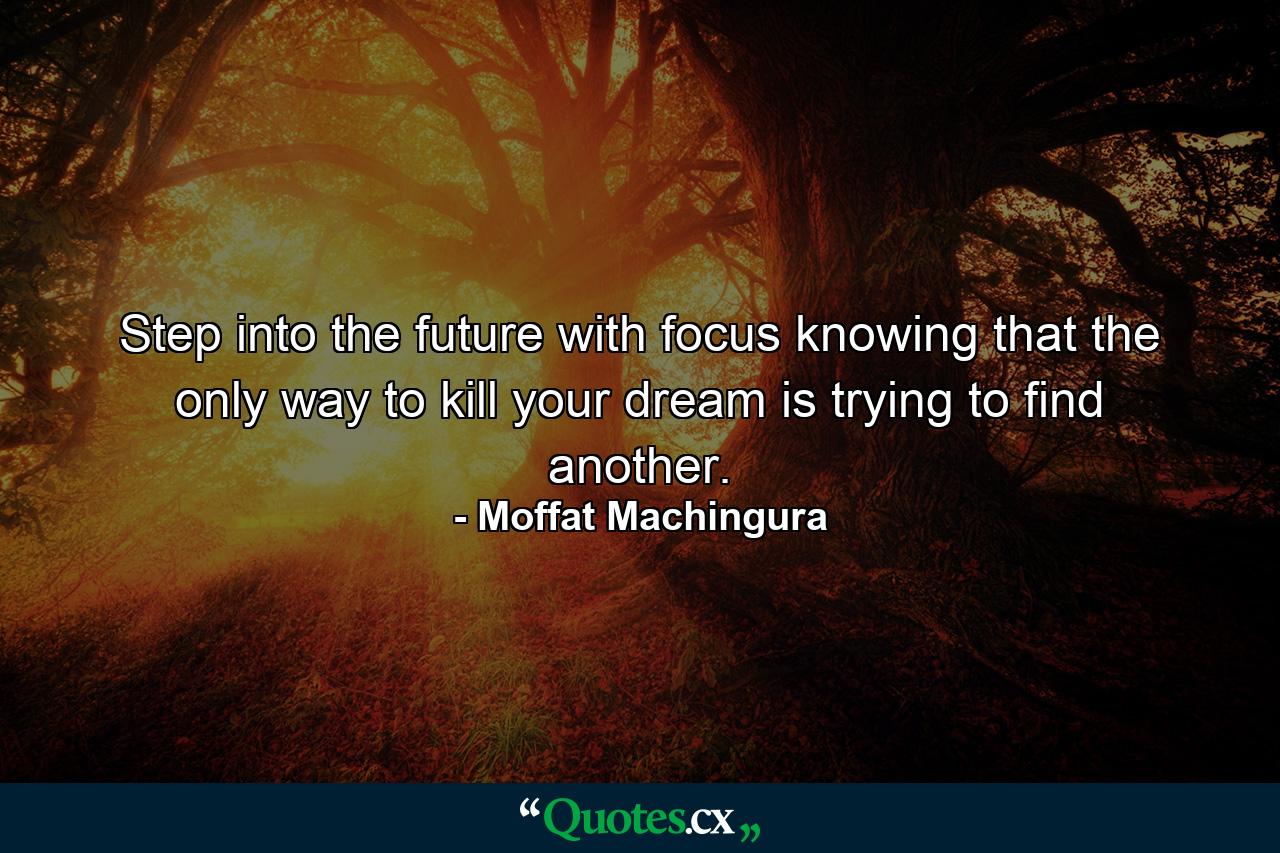 Step into the future with focus knowing that the only way to kill your dream is trying to find another. - Quote by Moffat Machingura