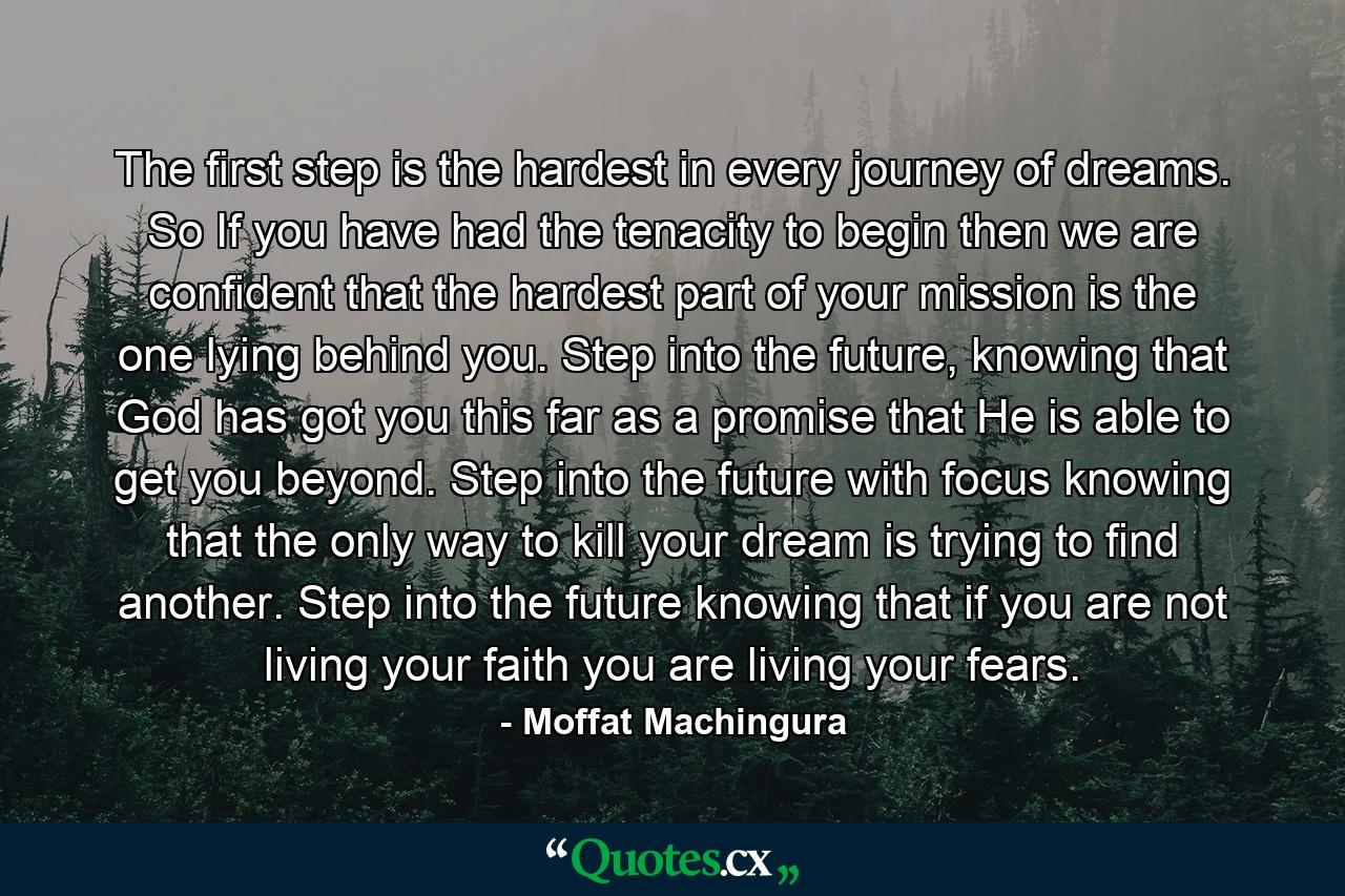 The first step is the hardest in every journey of dreams. So If you have had the tenacity to begin then we are confident that the hardest part of your mission is the one lying behind you. Step into the future, knowing that God has got you this far as a promise that He is able to get you beyond. Step into the future with focus knowing that the only way to kill your dream is trying to find another. Step into the future knowing that if you are not living your faith you are living your fears. - Quote by Moffat Machingura