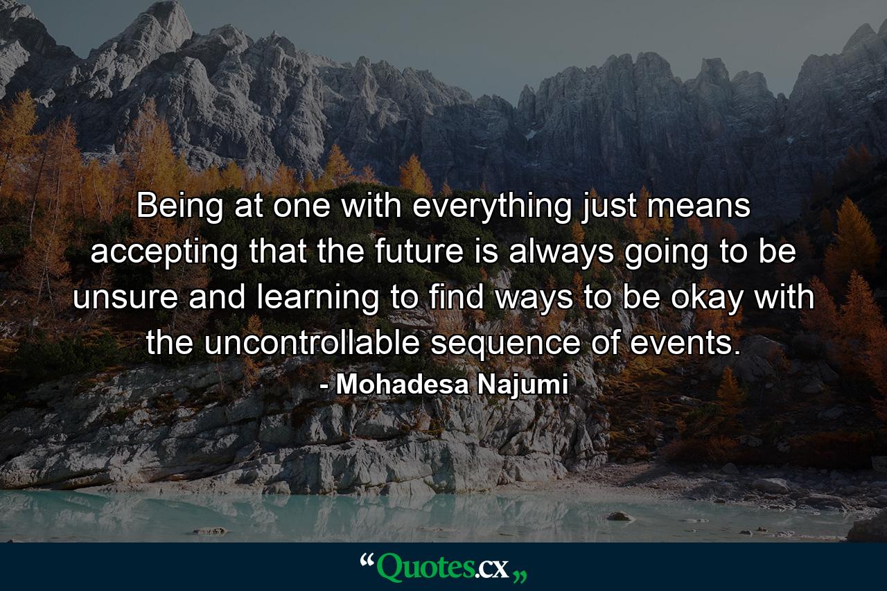 Being at one with everything just means accepting that the future is always going to be unsure and learning to find ways to be okay with the uncontrollable sequence of events. - Quote by Mohadesa Najumi