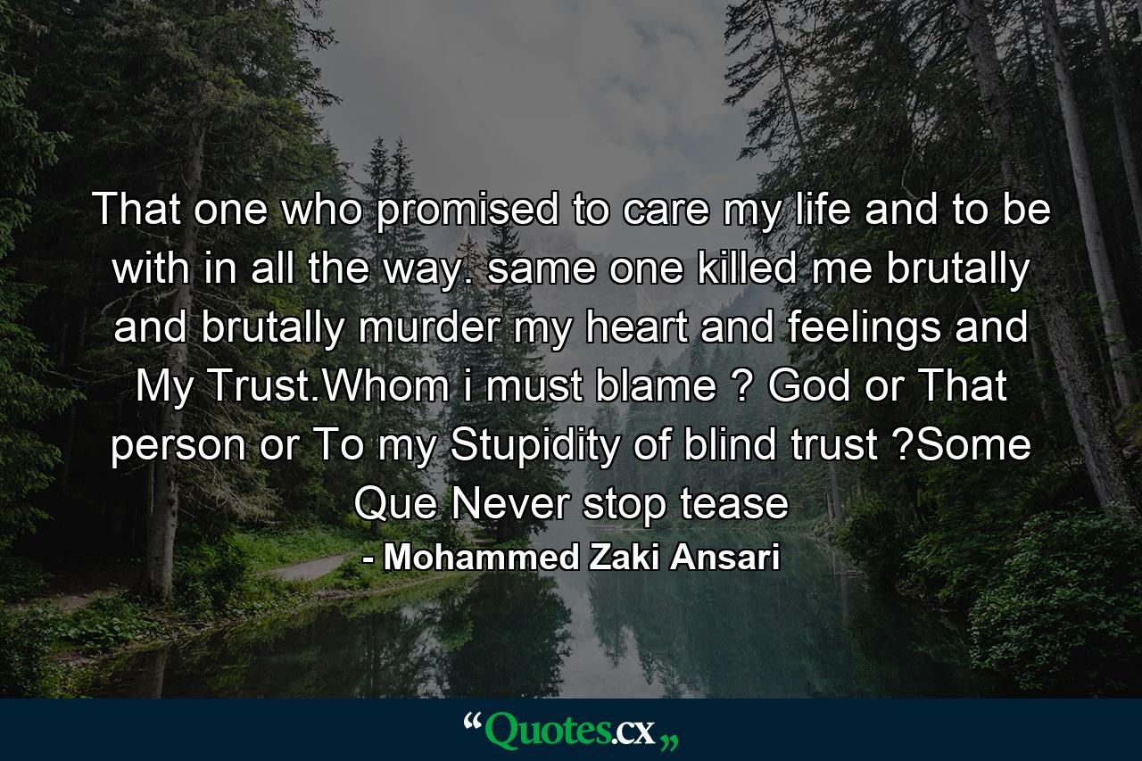 That one who promised to care my life and to be with in all the way. same one killed me brutally and brutally murder my heart and feelings and My Trust.Whom i must blame ? God or That person or To my Stupidity of blind trust ?Some Que Never stop tease - Quote by Mohammed Zaki Ansari