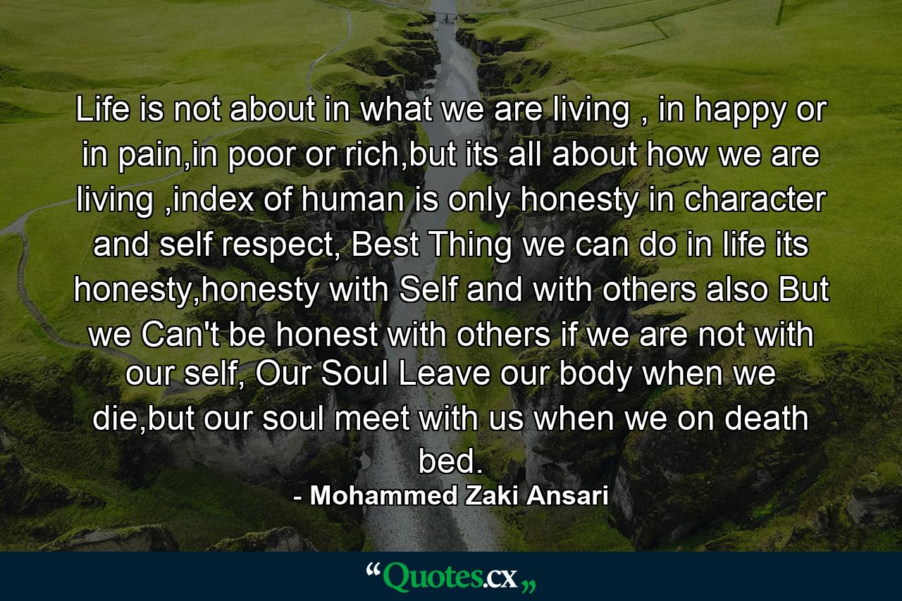 Life is not about in what we are living , in happy or in pain,in poor or rich,but its all about how we are living ,index of human is only honesty in character and self respect, Best Thing we can do in life its honesty,honesty with Self and with others also But we Can't be honest with others if we are not with our self, Our Soul Leave our body when we die,but our soul meet with us when we on death bed. - Quote by Mohammed Zaki Ansari