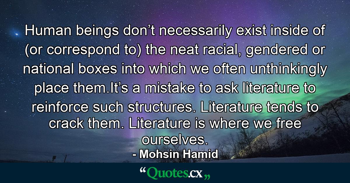 Human beings don’t necessarily exist inside of (or correspond to) the neat racial, gendered or national boxes into which we often unthinkingly place them.It’s a mistake to ask literature to reinforce such structures. Literature tends to crack them. Literature is where we free ourselves. - Quote by Mohsin Hamid