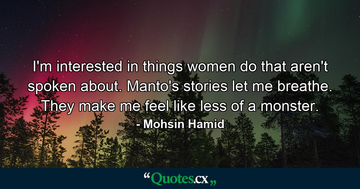 I'm interested in things women do that aren't spoken about. Manto's stories let me breathe. They make me feel like less of a monster. - Quote by Mohsin Hamid