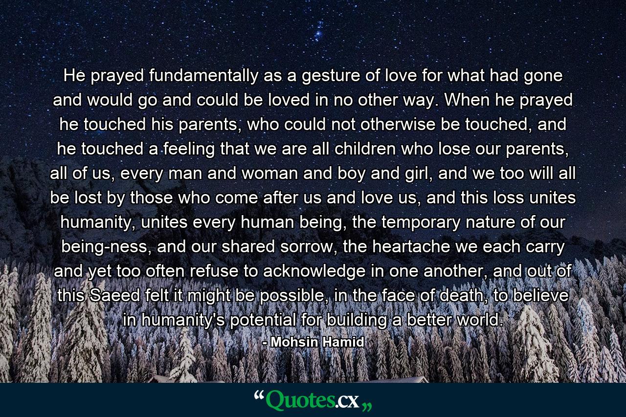 He prayed fundamentally as a gesture of love for what had gone and would go and could be loved in no other way. When he prayed he touched his parents, who could not otherwise be touched, and he touched a feeling that we are all children who lose our parents, all of us, every man and woman and boy and girl, and we too will all be lost by those who come after us and love us, and this loss unites humanity, unites every human being, the temporary nature of our being-ness, and our shared sorrow, the heartache we each carry and yet too often refuse to acknowledge in one another, and out of this Saeed felt it might be possible, in the face of death, to believe in humanity's potential for building a better world. - Quote by Mohsin Hamid