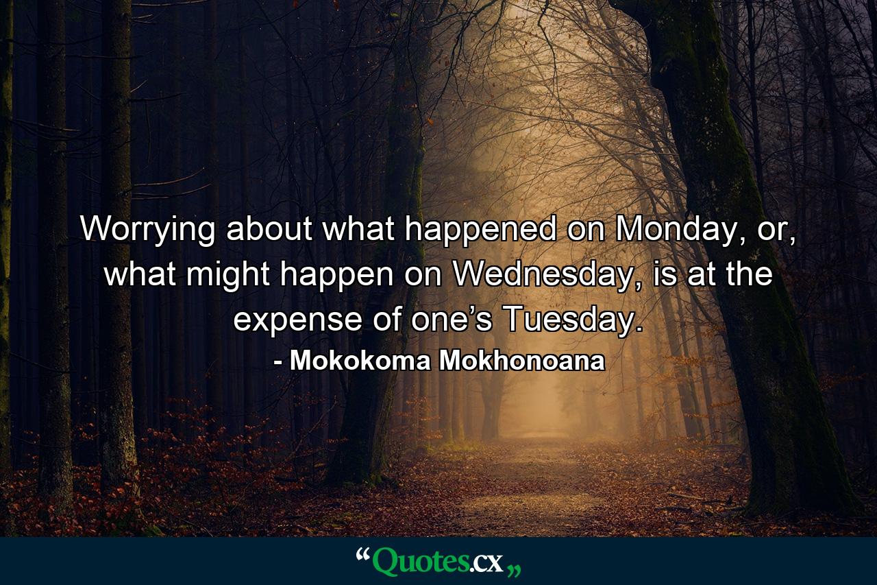 Worrying about what happened on Monday, or, what might happen on Wednesday, is at the expense of one’s Tuesday. - Quote by Mokokoma Mokhonoana